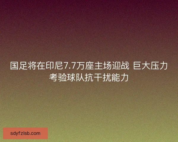 国足将在印尼7.7万座主场迎战 巨大压力考验球队抗干扰能力