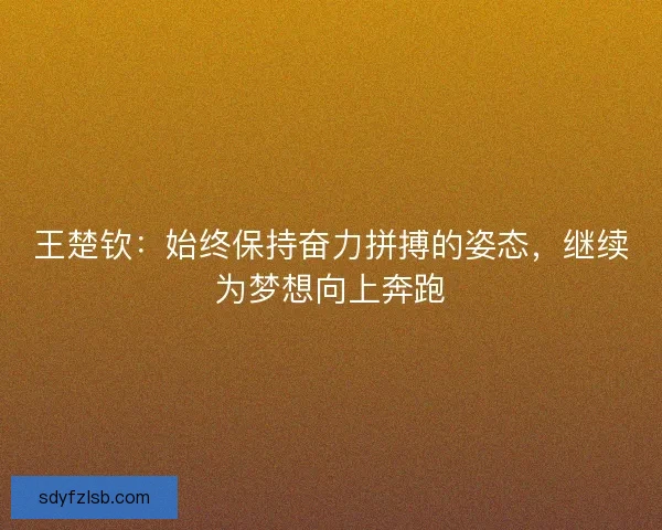 王楚钦:始终保持奋力拼搏的姿态,继续为梦想向上奔跑 王楚钦:始终保持奋力拼搏的姿态,继续为梦想向上奔跑