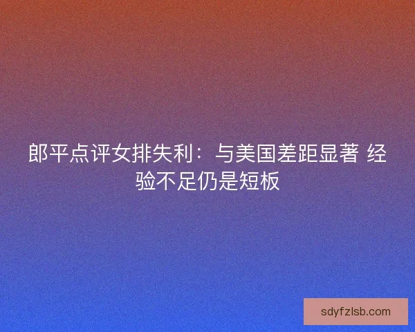 郎平点评女排失利:与美国差距显著 经验不足仍是短板 郎平点评女排失利:与美国差距显著 经验不足仍是短板