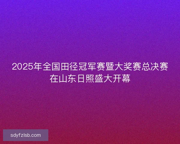 2025年全国田径冠军赛暨大奖赛总决赛在山东日照盛大开幕