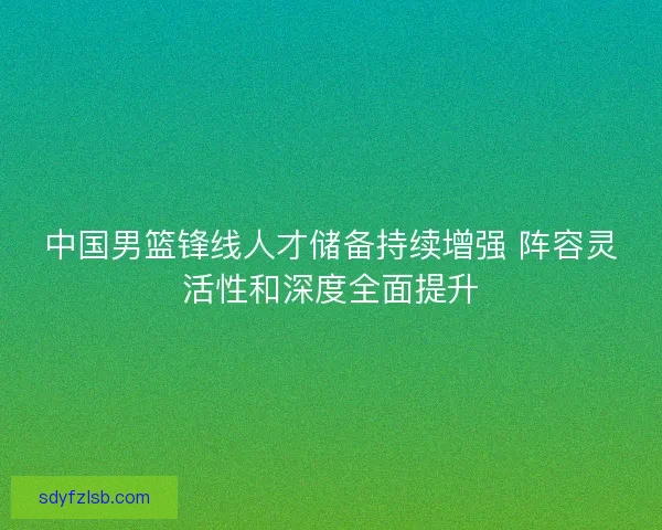 中国男篮锋线人才储备持续增强 阵容灵活性和深度全面提升 中国男篮锋线人才储备持续增强 阵容灵活性和深度全面提升