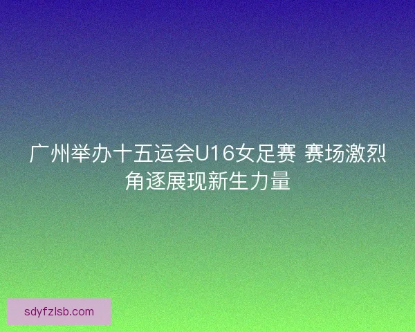 广州举办十五运会U16女足赛 赛场激烈角逐展现新生力量 广州举办十五运会U16女足赛 赛场激烈角逐展现新生力量