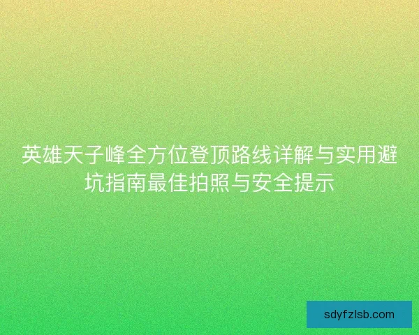 英雄天子峰全方位登顶路线详解与实用避坑指南最佳拍照与安全提示