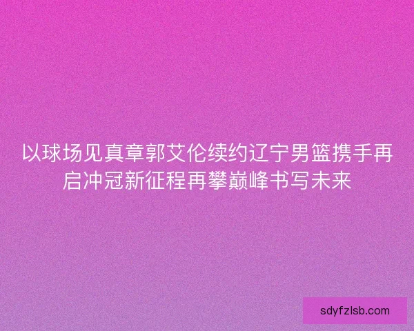 以球场见真章郭艾伦续约辽宁男篮携手再启冲冠新征程再攀巅峰书写未来