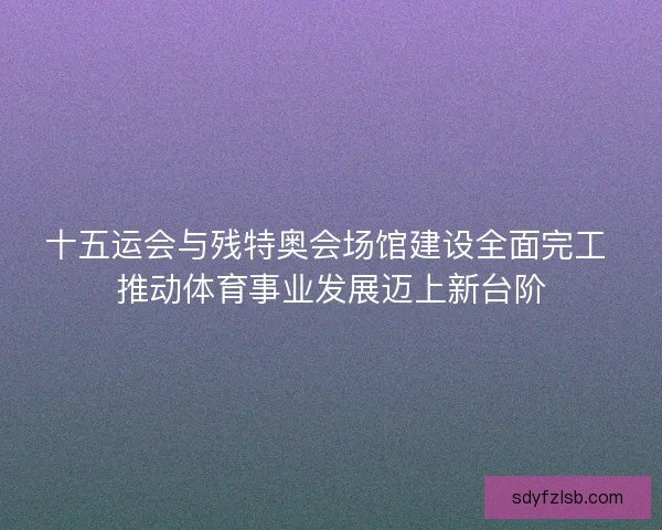 十五运会与残特奥会场馆建设全面完工 推动体育事业发展迈上新台阶