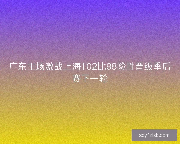 广东主场激战上海102比98险胜晋级季后赛下一轮