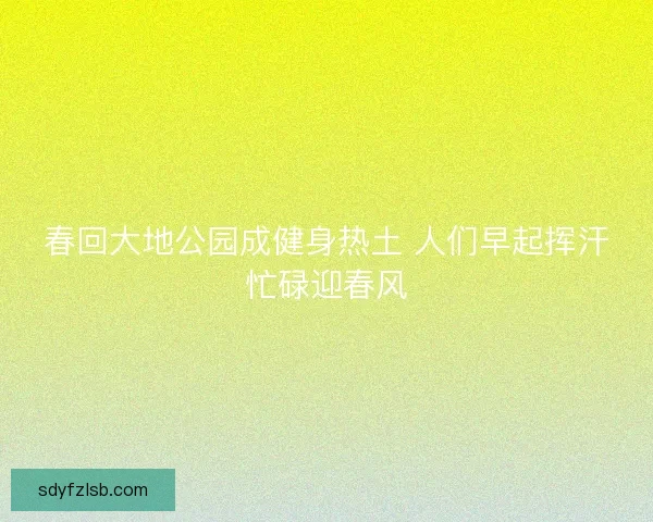 春回大地公园成健身热土 人们早起挥汗忙碌迎春风