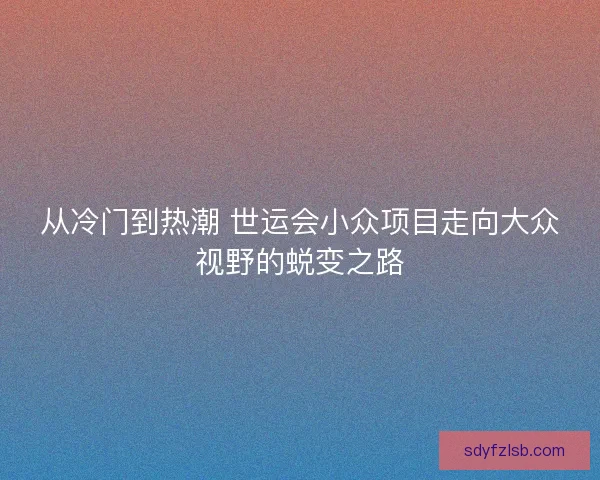 从冷门到热潮 世运会小众项目走向大众视野的蜕变之路 从冷门到热潮 世运会小众项目走向大众视野的蜕变之路