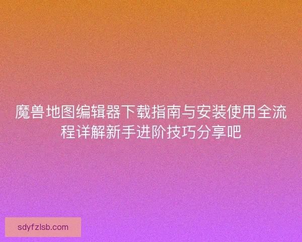 魔兽地图编辑器下载指南与安装使用全流程详解新手进阶技巧分享吧