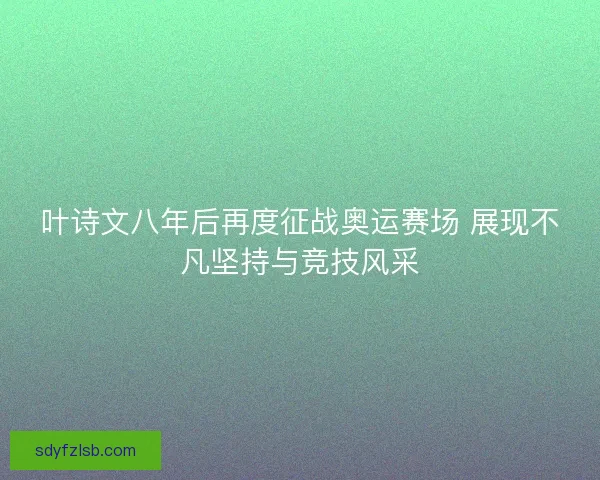 叶诗文八年后再度征战奥运赛场 展现不凡坚持与竞技风采