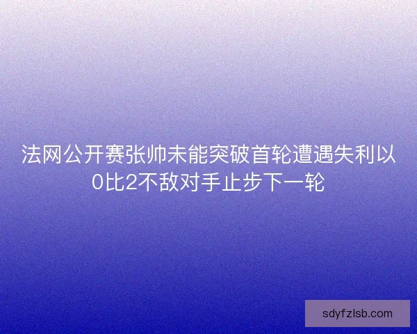 法网公开赛张帅未能突破首轮遭遇失利以0比2不敌对手止步下一轮