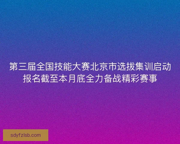 第三届全国技能大赛北京市选拔集训启动报名截至本月底全力备战精彩赛事