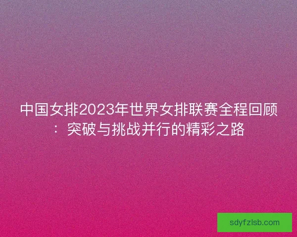 中国女排2023年世界女排联赛全程回顾：突破与挑战并行的精彩之路