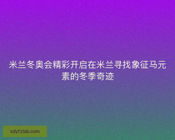 米兰冬奥会精彩开启在米兰寻找象征马元素的冬季奇迹