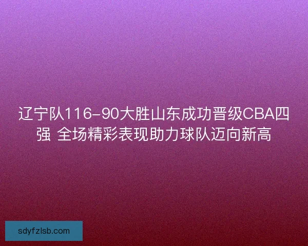 辽宁队116-90大胜山东成功晋级CBA四强 全场精彩表现助力球队迈向新高