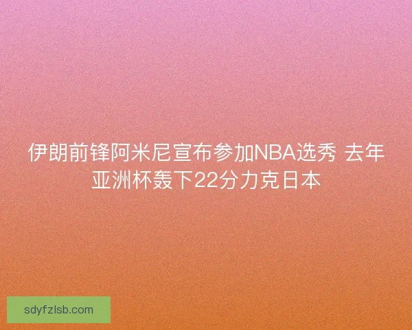 伊朗前锋阿米尼宣布参加NBA选秀 去年亚洲杯轰下22分力克日本